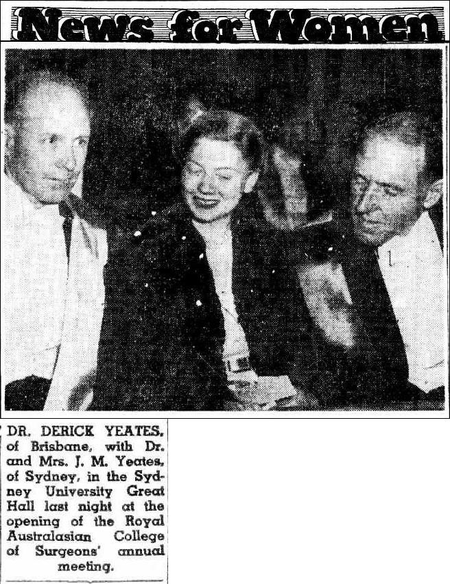 DR. DERICK YEATES. of Brisbane, with Dr. and Mrs. J. M. Yeates, of Sydney, in the Sydney University Great Hall last night at the opening of the Royal Australasian College of Surgeons' annual meeting.

News for Women (1953, August 18). The Daily Telegraph (Sydney, NSW : 1931 - 1954), p. 18. http://nla.gov.au/nla.news-article248883747