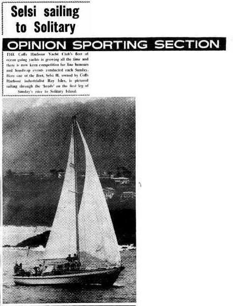Selsi sailing to Solitary

OPINION SPORTING SECTION

THE Coffs Harbour Yacht Club's fleet of ocean going yachts is growing all the time and there is now keen competition for line honours and handicap events conducted each Sunday. Here one of the fleet, Selsi II, owned by Coffs Harbour industrialist Ray Isles, is pictured sailing through the 'heads' on the first leg of Sunday's race to Solitary Island.

Selsi sailing to Solitary (1977, March 16). The Bananacoast Opinion (Coffs Harbour, NSW : 1973 - 1978), p. 24. 
http://nla.gov.au/nla.news-article254812313
